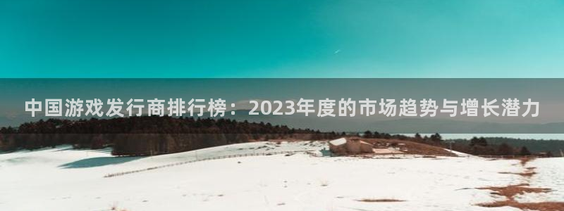 db电竞官网注册地址：中国游戏发行商排行榜：2023年度的市场趋势与增长潜力